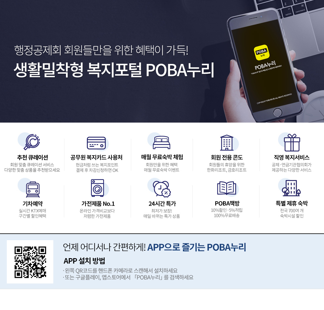 행정공제회 회원들만을 위한 혜택이 가득
생활밀착형 복지포털 POBA누리
공씨네 알뜰장터 믿고 거래할 수 있는 회원한 직거래 마켓
공무원 복지카드 사용처 현금처럼 쓰는 복지포인트 결제 후 차감신청하면 OK
매월 무료숙박 체험 회원만을 위한 혜택 매월 무료숙박 이벤트
회원전용콘도 회원들의 휴양을 위한 한화리조트,금호리조트
직영 복지서비스 공제연금기관협의회가 제공하는 다양한 서비스
기차예약 실시간 KTX예매 구간별 할인혜택
가전제품 NO.1 온라인 가격비교보다 저렴한 가전제품
24시간 특가 최저가보장 매일 바뀌는 특가상품
POBA책방 10%할인 5%적립 100%무료배송
특별제휴숙박 전국700여개 숙박시설할인
언제 어디서나 간편하게!APP으로 즐기는 POBA누리
APP설치방법
왼쪽 OR코드를 핸드폰 카메라로 스캔해서 설치하세요
또는 구글플레이,앱스토어에서 POBA누리를 검색하세요 행정공제회 회원들만을 위한 혜택이 가득
생활밀착형 복지포털 POBA누리
공씨네 알뜰장터 믿고 거래할 수 있는 회원한 직거래 마켓
공무원 복지카드 사용처 현금처럼 쓰는 복지포인트 결제 후 차감신청하면 OK
매월 무료숙박 체험 회원만을 위한 혜택 매월 무료숙박 이벤트
회원전용콘도 회원들의 휴양을 위한 한화리조트,금호리조트
직영 복지서비스 공제연금기관협의회가 제공하는 다양한 서비스
기차예약 실시간 KTX예매 구간별 할인혜택
가전제품 NO.1 온라인 가격비교보다 저렴한 가전제품
24시간 특가 최저가보장 매일 바뀌는 특가상품
POBA책방 10%할인 5%적립 100%무료배송
특별제휴숙박 전국700여개 숙박시설할인
언제 어디서나 간편하게!APP으로 즐기는 POBA누리
APP설치방법
왼쪽 OR코드를 핸드폰 카메라로 스캔해서 설치하세요
또는 구글플레이,앱스토어에서 POBA누리를 검색하세요